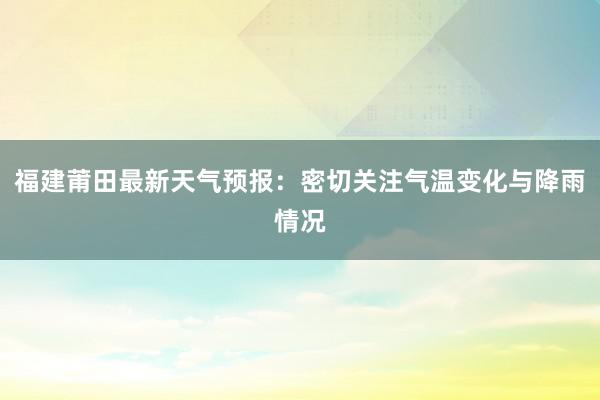 福建莆田最新天气预报：密切关注气温变化与降雨情况