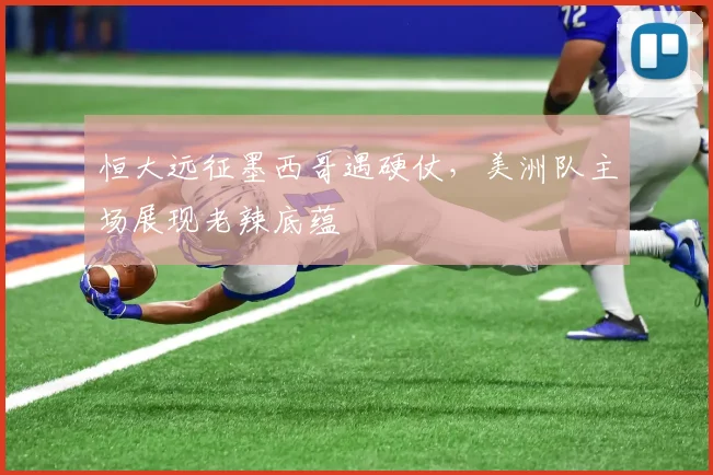 恒大远征墨西哥遇硬仗,美洲队主场展现老辣底蕴