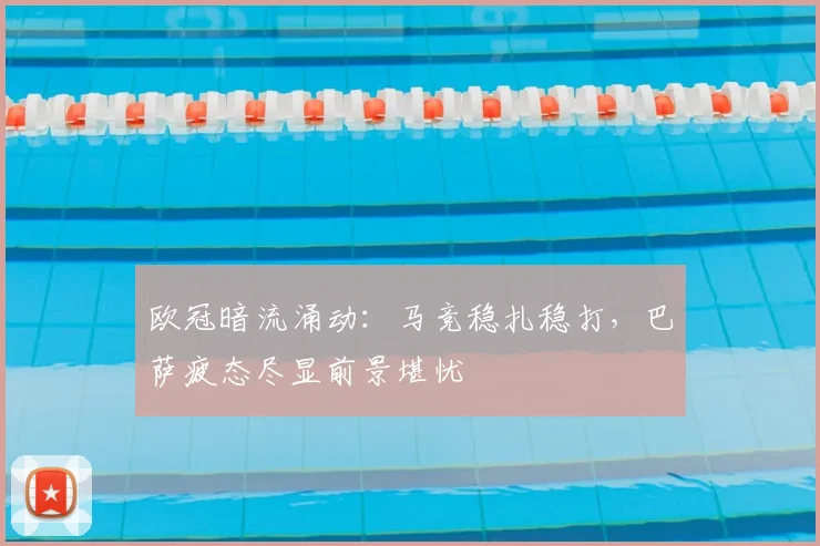 欧冠暗流涌动：马竞稳扎稳打，巴萨疲态尽显前景堪忧