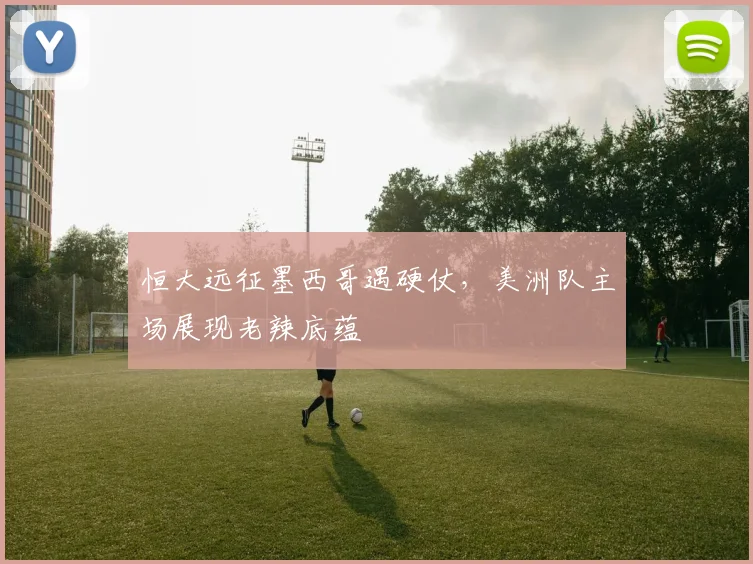 恒大远征墨西哥遇硬仗,美洲队主场展现老辣底蕴