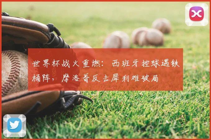世界杯战火重燃:西班牙控球遇铁桶阵,摩洛哥反击犀利难破局