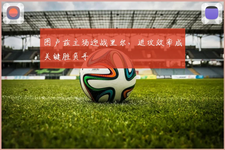 图卢兹主场迎战里尔，进攻效率成关键胜负手